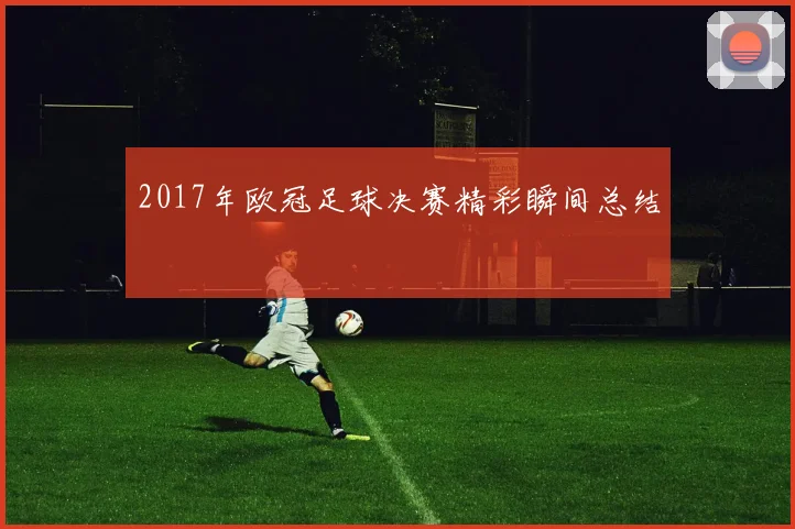 2017年欧冠足球决赛精彩瞬间总结