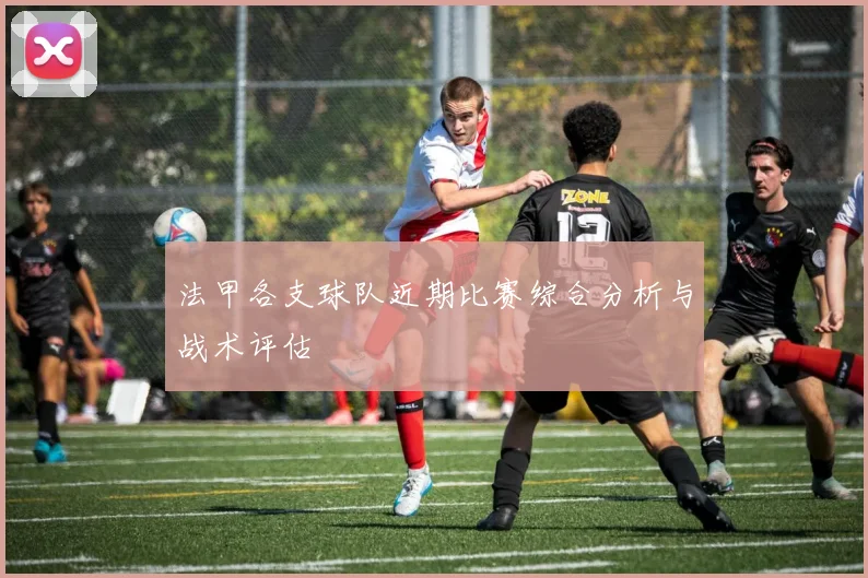 法甲各支球队近期比赛综合分析与战术评估